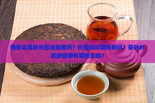 喝茶会导致长痘或痤疮吗？长痘期间能喝茶吗？茶叶对皮肤健康有哪些影响？