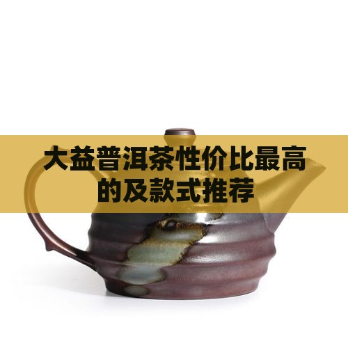 大益普洱茶性价比最高的及款式推荐
