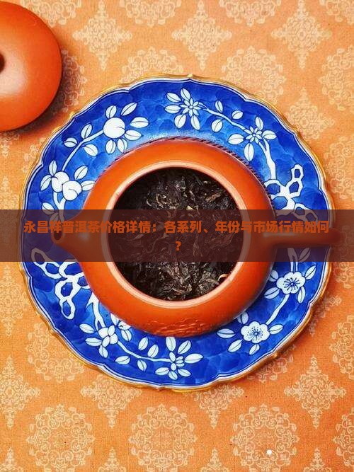 永昌祥普洱茶价格详情：各系列、年份与市场行情如何？