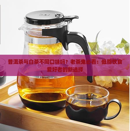 普洱茶与白茶不同口味吗？老茶鬼必看：低脂饮食爱好者的新选择