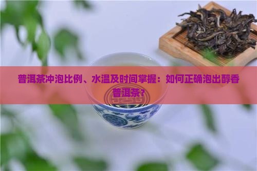 普洱茶冲泡比例、水温及时间掌握：如何正确泡出醇香普洱茶？