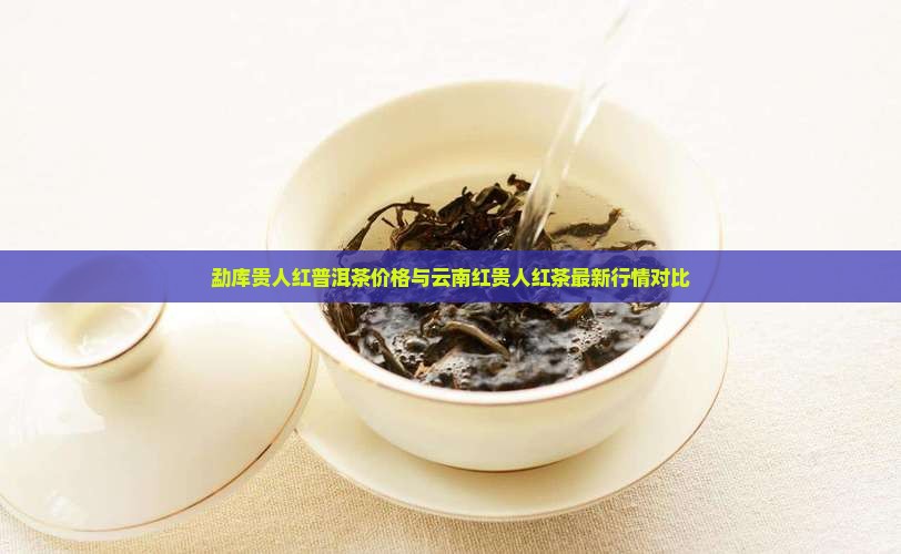 勐库贵人红普洱茶价格与云南红贵人红茶最新行情对比