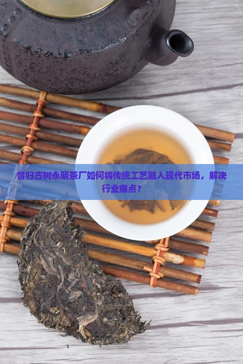 昔归古树永明茶厂如何将传统工艺融入现代市场，解决行业痛点？