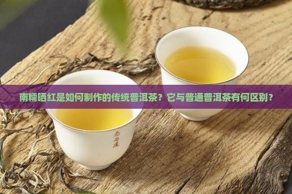 南糯晒红是如何制作的传统普洱茶？它与普通普洱茶有何区别？