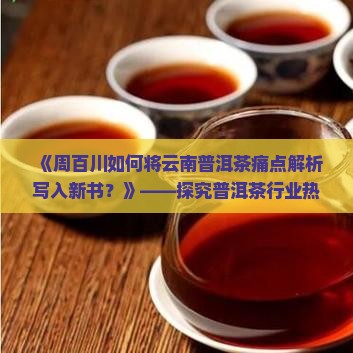 《周百川如何将云南普洱茶痛点解析写入新书？》——探究普洱茶行业热词新趋势