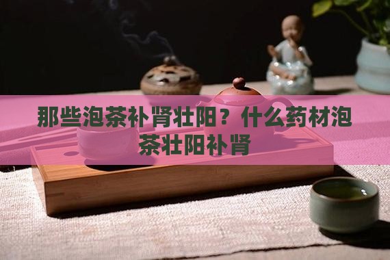 那些泡茶补肾壮阳？什么药材泡茶壮阳补肾