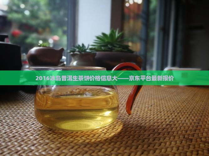 2016冰岛普洱生茶饼价格信息大——京东平台最新报价