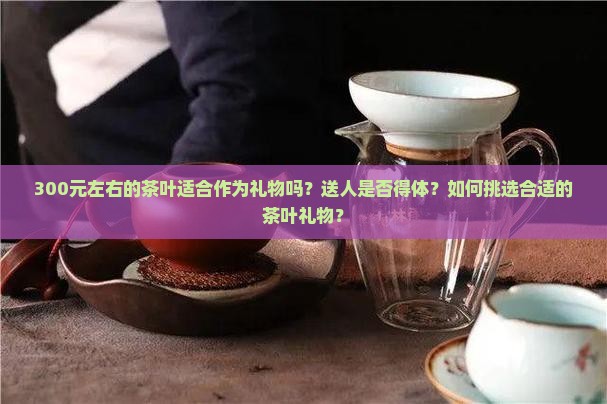 300元左右的茶叶适合作为礼物吗？送人是否得体？如何挑选合适的茶叶礼物？