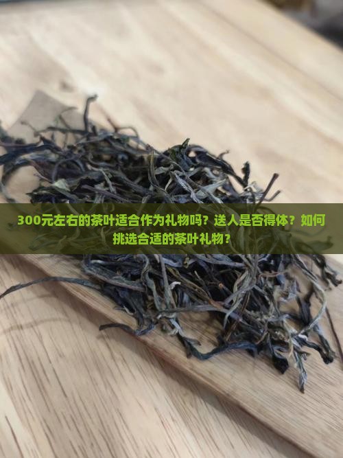 300元左右的茶叶适合作为礼物吗？送人是否得体？如何挑选合适的茶叶礼物？