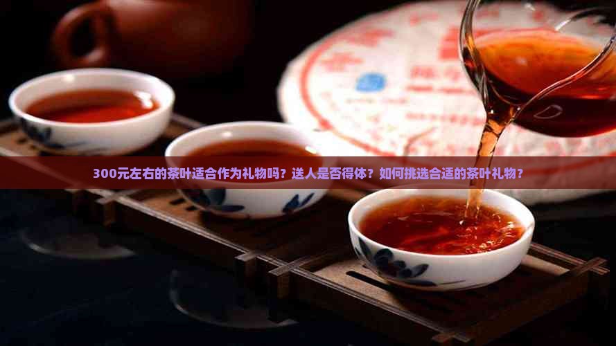 300元左右的茶叶适合作为礼物吗？送人是否得体？如何挑选合适的茶叶礼物？