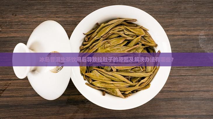 冰岛普洱生茶饮用后导致拉肚子的原因及解决办法有哪些？