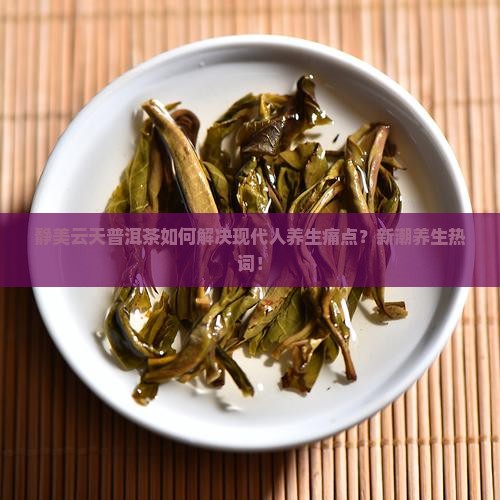 静美云天普洱茶如何解决现代人养生痛点？新潮养生热词！
