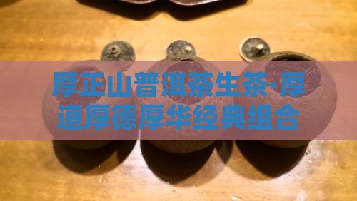 厚正山普洱茶生茶·厚道厚德厚华经典组合