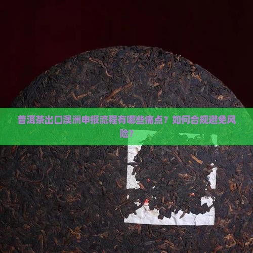 普洱茶出口澳洲申报流程有哪些痛点？如何合规避免风险？