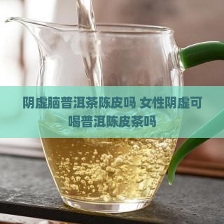 阴虚脑普洱茶陈皮吗 女性阴虚可喝普洱陈皮茶吗