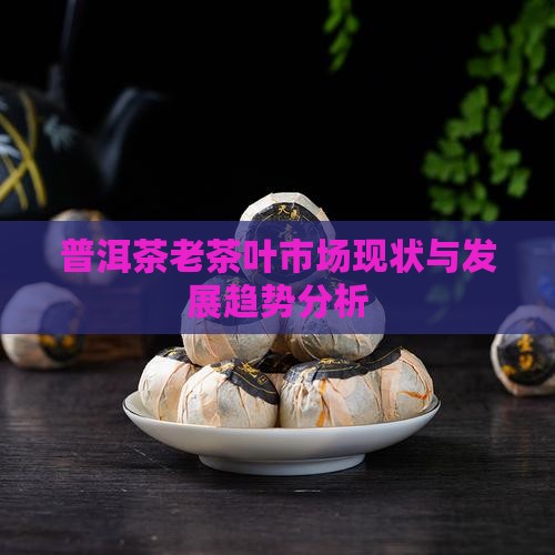 普洱茶老茶叶市场现状与发展趋势分析