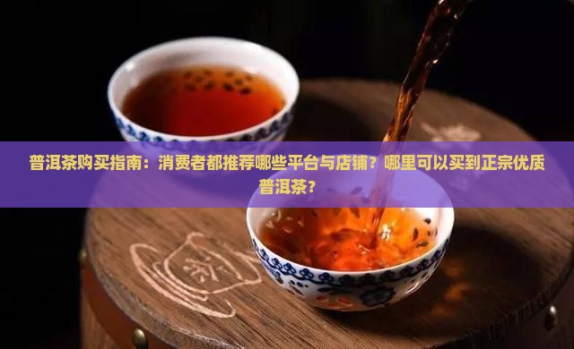 普洱茶购买指南：消费者都推荐哪些平台与店铺？哪里可以买到正宗优质普洱茶？