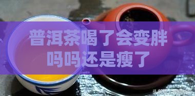 普洱茶喝了会变胖吗吗还是瘦了