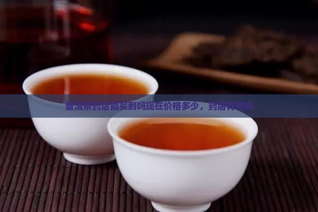 普洱茶药店能买到吗现在价格多少，药店有售吗