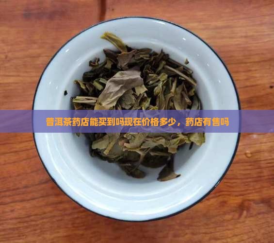 普洱茶药店能买到吗现在价格多少，药店有售吗