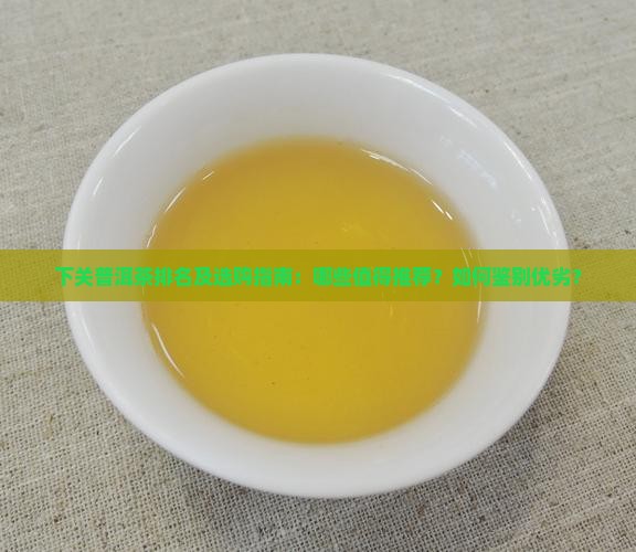 下关普洱茶排名及选购指南：哪些值得推荐？如何鉴别优劣？