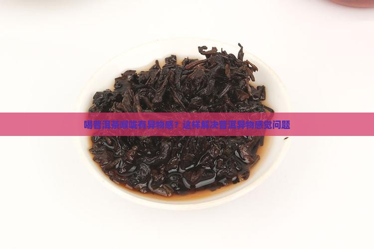 喝普洱茶喉咙有异物感？这样解决普洱异物感觉问题