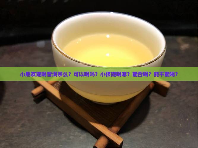 小朋友能喝普洱茶么？可以喝吗？小孩能喝嘛？能否喝？能不能喝？