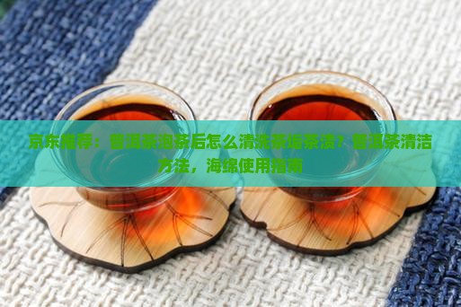 京东推荐：普洱茶泡茶后怎么清洗茶垢茶渍？普洱茶清洁方法，海绵使用指南