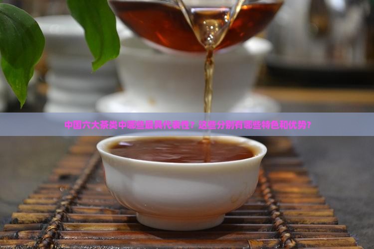 中国六大茶类中哪些最具代表性？这些分别有哪些特色和优势？