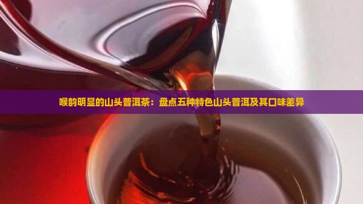 喉韵明显的山头普洱茶：盘点五种特色山头普洱及其口味差异