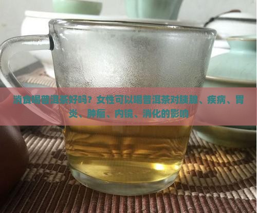 消食喝普洱茶好吗？女性可以喝普洱茶对胰腺、疾病、胃炎、肿瘤、内镜、消化的影响