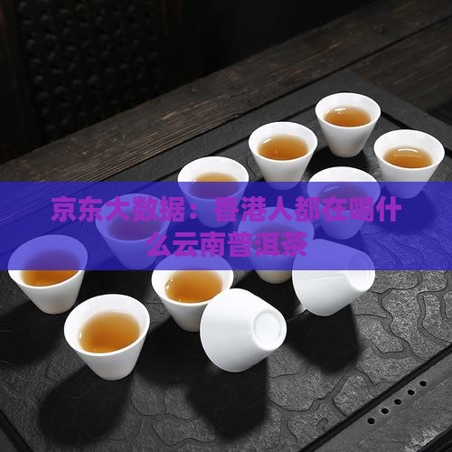 京东大数据：香港人都在喝什么云南普洱茶