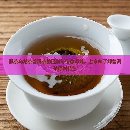 黑茶乌龙茶普洱茶的区别与信息详解，上京东了解普洱茶原料特色