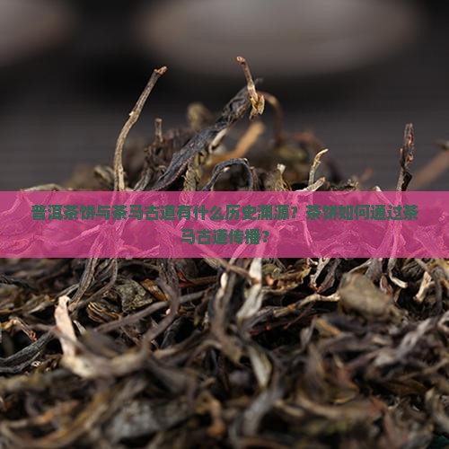 普洱茶饼与茶马古道有什么历史渊源？茶饼如何通过茶马古道传播？