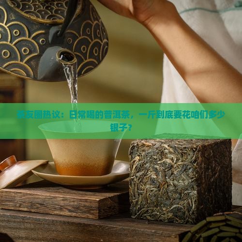 茶友圈热议：日常喝的普洱茶，一斤到底要花咱们多少银子？