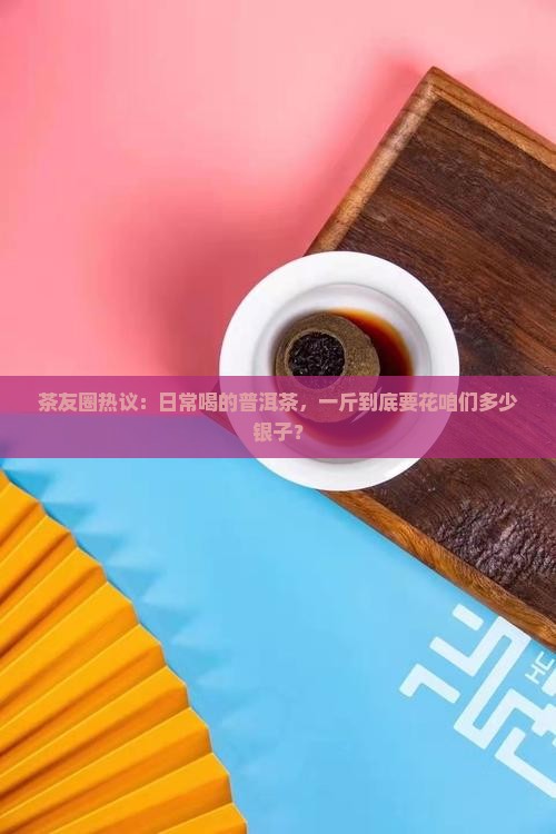 茶友圈热议：日常喝的普洱茶，一斤到底要花咱们多少银子？