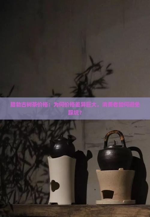腊勃古树茶价格：为何价格差异巨大，消费者如何避免踩坑？