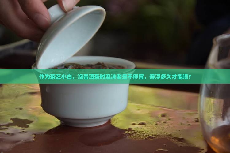 作为茶艺小白，泡普洱茶时泡沫老是不停冒，得浮多久才能喝？