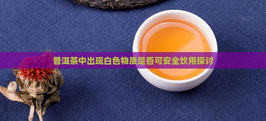 普洱茶中出现白色物质是否可安全饮用探讨