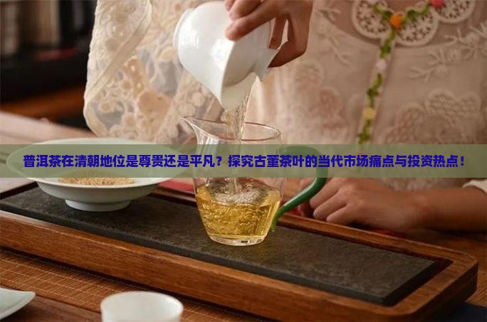 普洱茶在清朝地位是尊贵还是平凡？探究古董茶叶的当代市场痛点与投资热点！