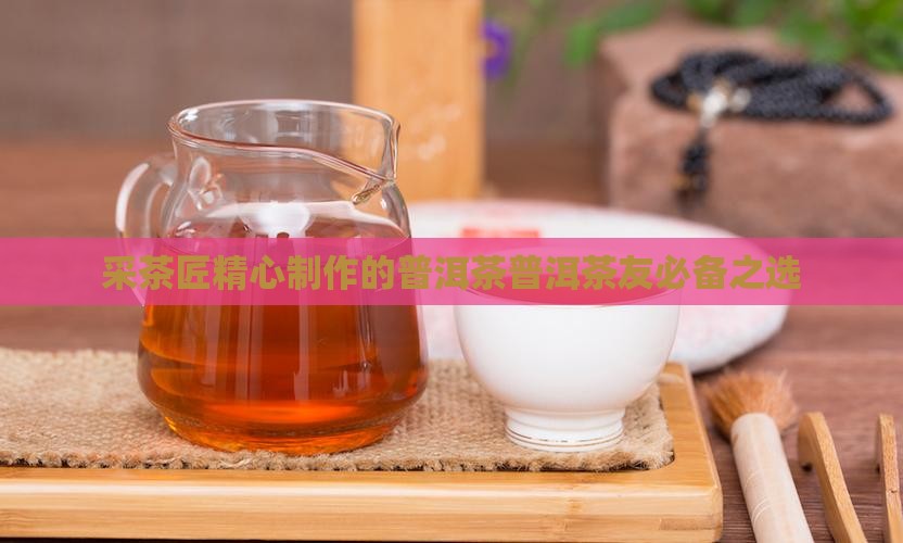 采茶匠精心制作的普洱茶普洱茶友必备之选