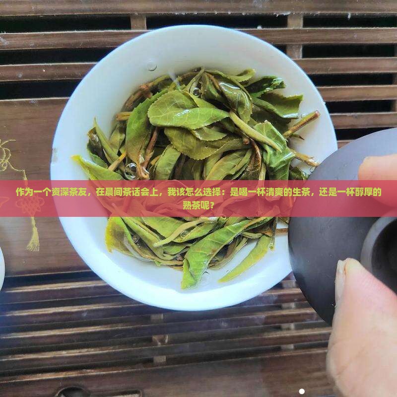 作为一个资深茶友，在晨间茶话会上，我该怎么选择：是喝一杯清爽的生茶，还是一杯醇厚的熟茶呢？
