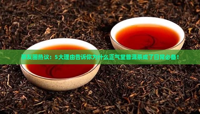 茶友圈热议：5大理由告诉你为什么正气堂普洱茶成了日常必备！