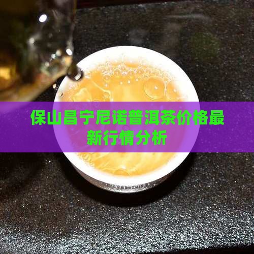 保山昌宁尼诺普洱茶价格最新行情分析