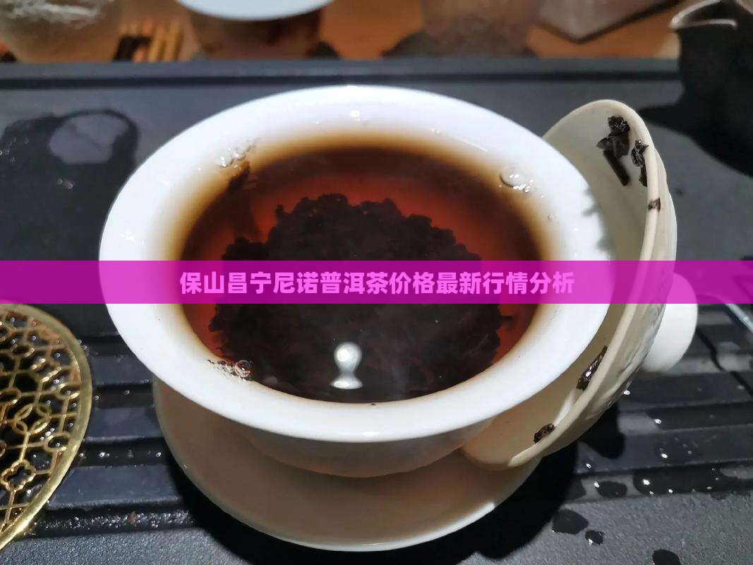 保山昌宁尼诺普洱茶价格最新行情分析