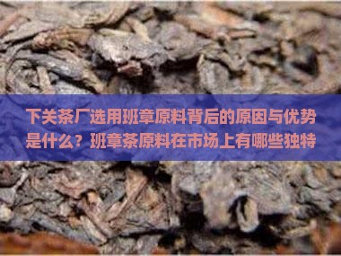 下关茶厂选用班章原料背后的原因与优势是什么？班章茶原料在市场上有哪些独特之处？