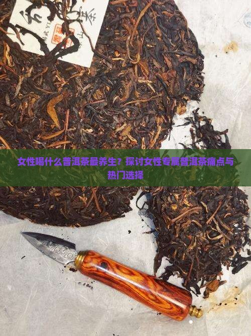 女性喝什么普洱茶最养生？探讨女性专属普洱茶痛点与热门选择