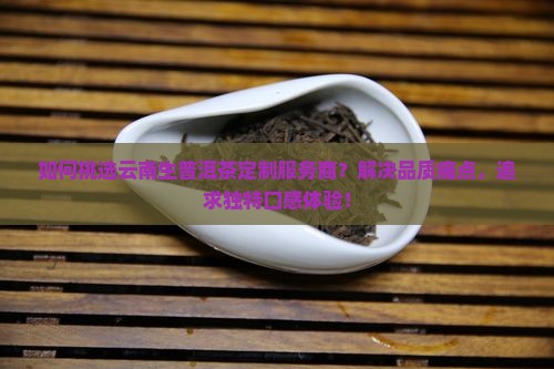 如何挑选云南生普洱茶定制服务商？解决品质痛点，追求独特口感体验！