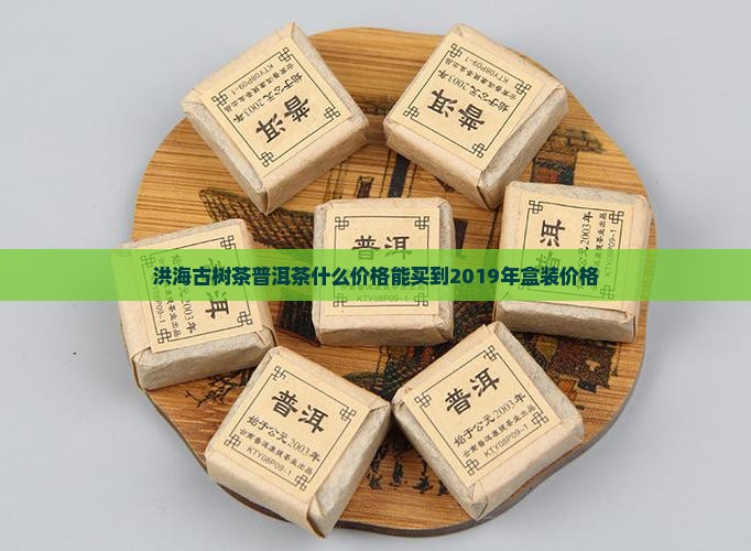 洪海古树茶普洱茶什么价格能买到2019年盒装价格