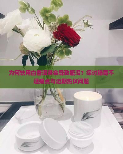 为何饮用白普洱茶会导致腹泻？探讨肠胃不适痛点与近期热议问题